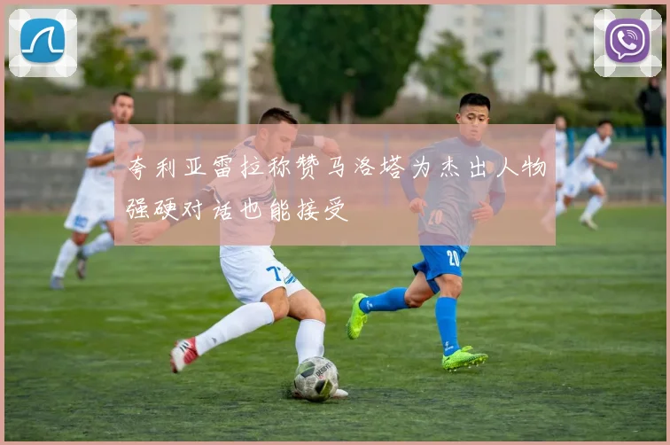夸利亚雷拉称赞马洛塔为杰出人物强硬对话也能接受