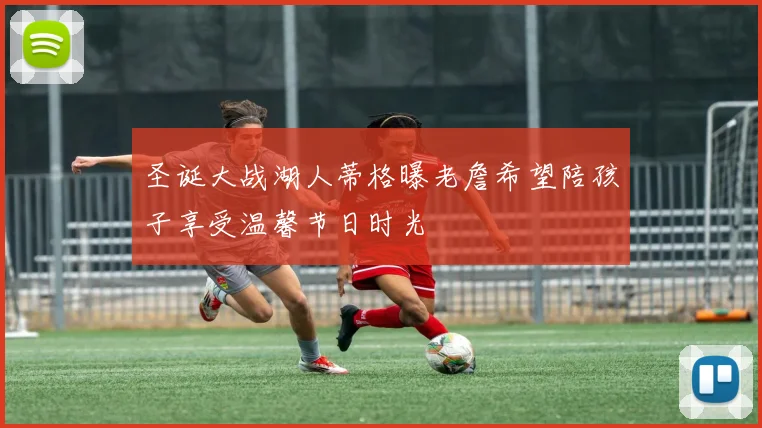 圣诞大战湖人蒂格曝老詹希望陪孩子享受温馨节日时光