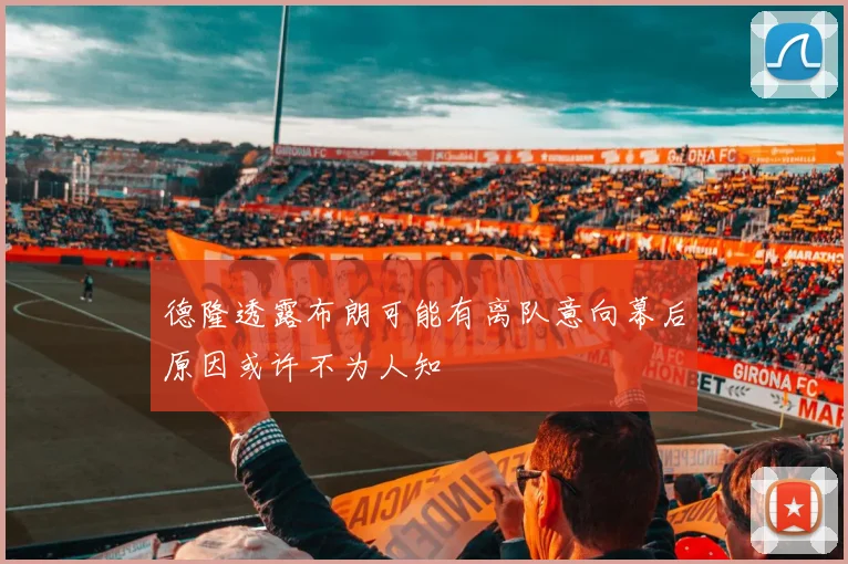 德隆透露布朗可能有离队意向幕后原因或许不为人知