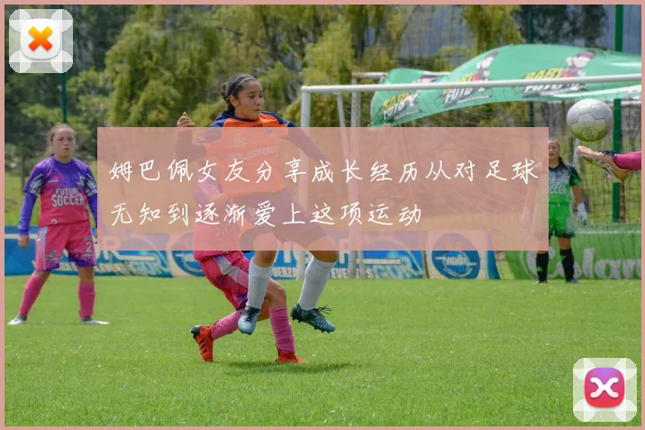 姆巴佩女友分享成长经历从对足球无知到逐渐爱上这项运动