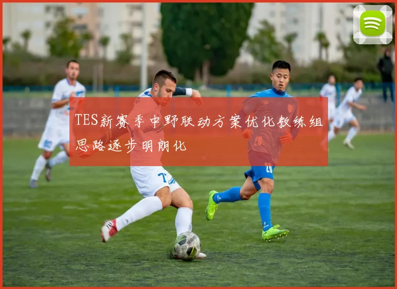 TES新赛季中野联动方案优化教练组思路逐步明朗化