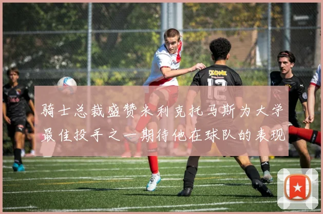骑士总裁盛赞米利克托马斯为大学最佳投手之一期待他在球队的表现