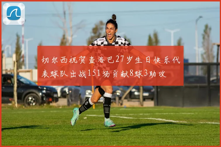 切尔西祝贺查洛巴27岁生日快乐代表球队出战151场贡献8球3助攻