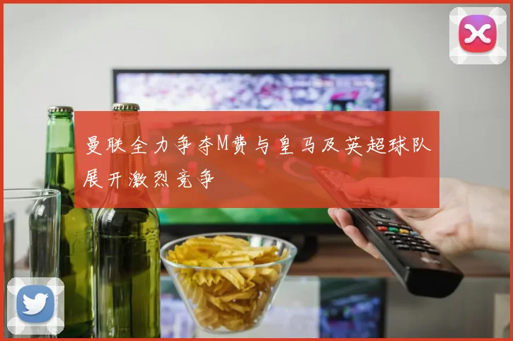 曼联全力争夺M费与皇马及英超球队展开激烈竞争