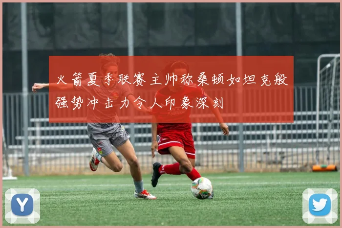 火箭夏季联赛主帅称桑顿如坦克般强势冲击力令人印象深刻