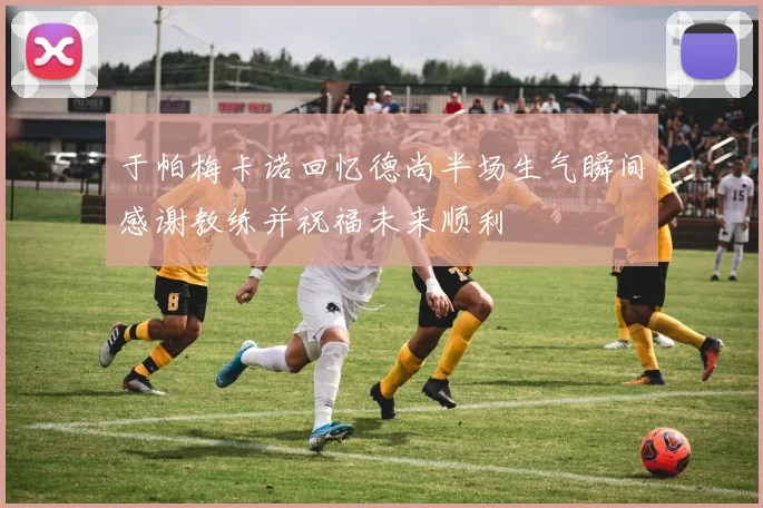 于帕梅卡诺回忆德尚半场生气瞬间感谢教练并祝福未来顺利