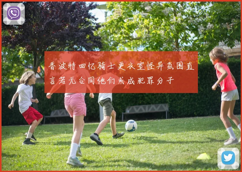 香波特回忆骑士更衣室怪异氛围直言若无合同他们或成犯罪分子