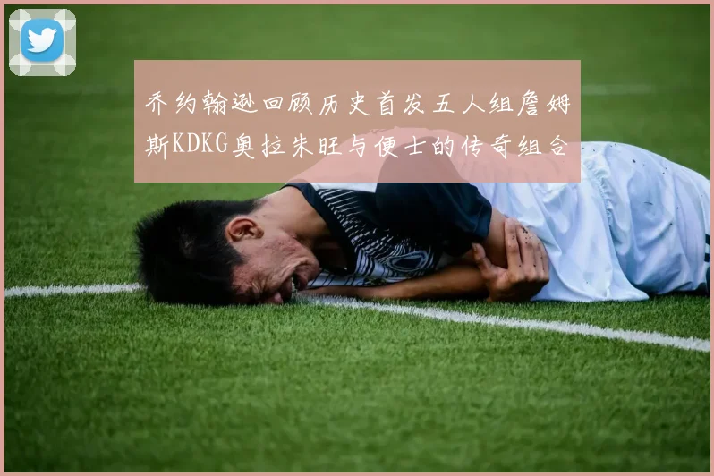乔约翰逊回顾历史首发五人组詹姆斯KDKG奥拉朱旺与便士的传奇组合