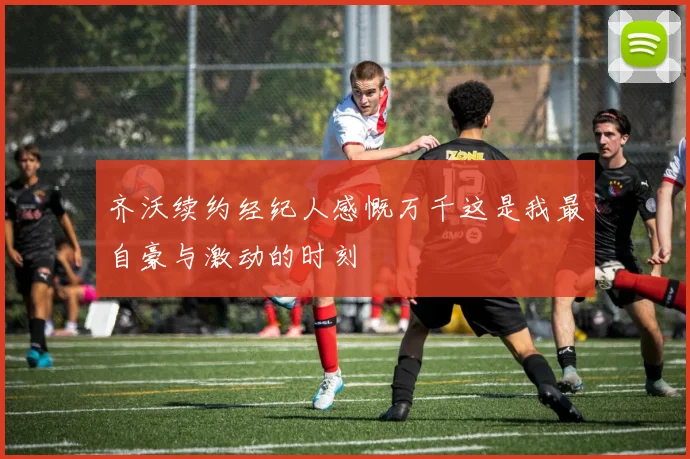 齐沃续约经纪人感慨万千这是我最自豪与激动的时刻