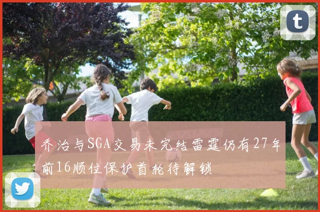 乔治与SGA交易未完结雷霆仍有27年前16顺位保护首轮待解锁