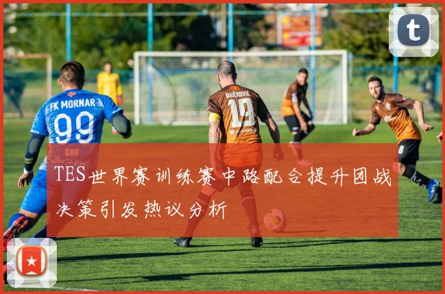 TES世界赛训练赛中路配合提升团战决策引发热议分析