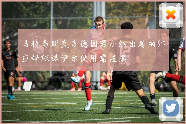 马特乌斯直言德国若小组出局纳帅应辞职诺伊尔使用需谨慎