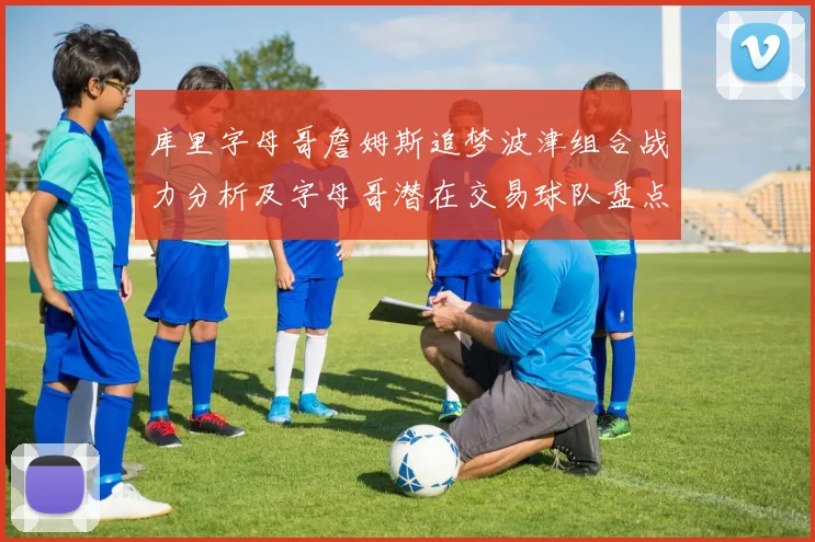 库里字母哥詹姆斯追梦波津组合战力分析及字母哥潜在交易球队盘点