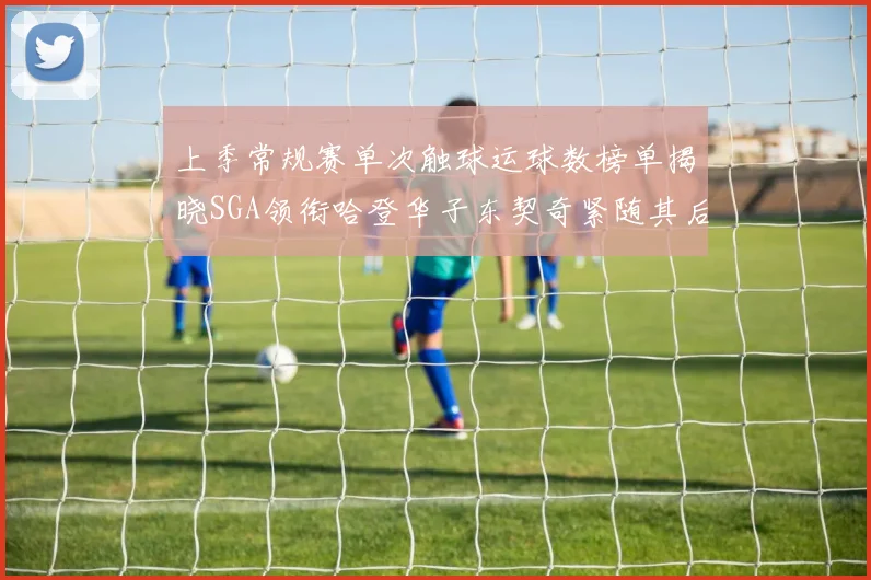 上季常规赛单次触球运球数榜单揭晓SGA领衔哈登华子东契奇紧随其后